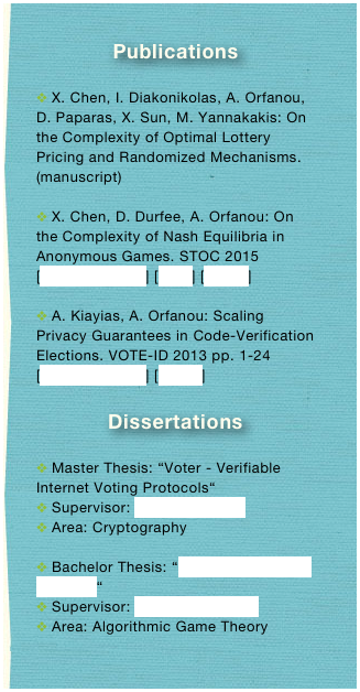 Publications

 X. Chen, I. Diakonikolas, A. Orfanou, D. Paparas, X. Sun, M. Yannakakis: On the Complexity of Optimal Lottery Pricing and Randomized Mechanisms. (manuscript)

 X. Chen, D. Durfee, A. Orfanou: On the Complexity of Nash Equilibria in Anonymous Games. STOC 2015 [publisher’s link] [arxiv] [bibtex]

 A. Kiayias, A. Orfanou: Scaling Privacy Guarantees in Code-Verification Elections. VOTE-ID 2013 pp. 1-24 [publisher’s link] [bibtex]

Dissertations

 Master Thesis: “Voter - Verifiable Internet Voting Protocols“
 Supervisor: Aggelos Kiayias
 Area: Cryptography

 Bachelor Thesis: “Sponsored Search Auctions“
 Supervisor: Elias Koutsoupias
 Area: Algorithmic Game Theory
