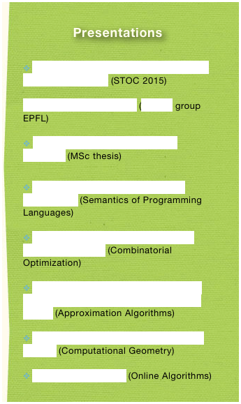 Presentations

 On the Complexity of Nash Equilibria in Anonymous Games (STOC 2015)

Code Verification E-Voting (LASEC group EPFL)

 Voter - Verifiable Internet Voting Protocols (MSc thesis)

 Stratified Negation in Temporal Logic Programming (Semantics of Programming Languages)

 Approximation Algorithms for Maximum General Assignment (Combinatorial Optimization)

 Primal-Dual Approximation Algorithms for Metric Uncapicitated Facility Location and k-Median (Approximation Algorithms)

 Merging convex Polytopes Using Rotating Calipers (Computational Geometry)

 The Secretary Problem (Online Algorithms)